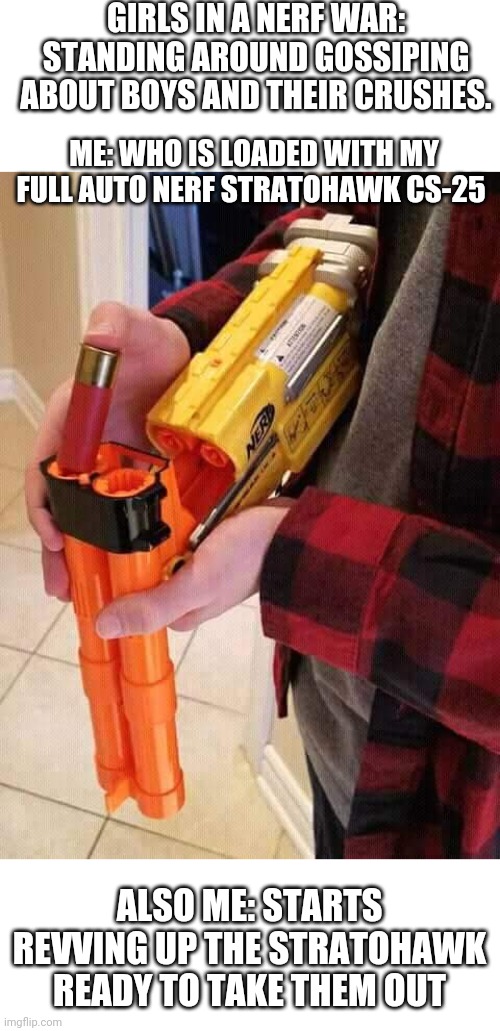 Nerf shotgun | GIRLS IN A NERF WAR: STANDING AROUND GOSSIPING ABOUT BOYS AND THEIR CRUSHES. ME: WHO IS LOADED WITH MY FULL AUTO NERF STRATOHAWK CS-25; ALSO ME: STARTS REVVING UP THE STRATOHAWK READY TO TAKE THEM OUT | image tagged in nerf shotgun | made w/ Imgflip meme maker