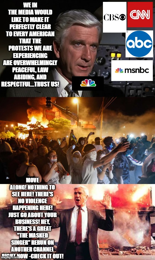Nothing To See Here! | WE IN THE MEDIA WOULD LIKE TO MAKE IT PERFECTLY CLEAR TO EVERY AMERICAN THAT THE PROTESTS WE ARE EXPERIENCING ARE OVERWHELMINGLY PEACEFUL, LAW ABIDING, AND RESPECTFUL...TRUST US! MOVE ALONG! NOTHING TO SEE HERE! THERE'S NO VIOLENCE HAPPENING HERE! JUST GO ABOUT YOUR BUSINESS! HEY, THERE'S A GREAT "THE MASKED SINGER" RERUN ON ANOTHER CHANNEL RIGHT NOW -CHECK IT OUT! | image tagged in frank drebbin,airplane leslie nielsen shirley,riotersnodistancing | made w/ Imgflip meme maker