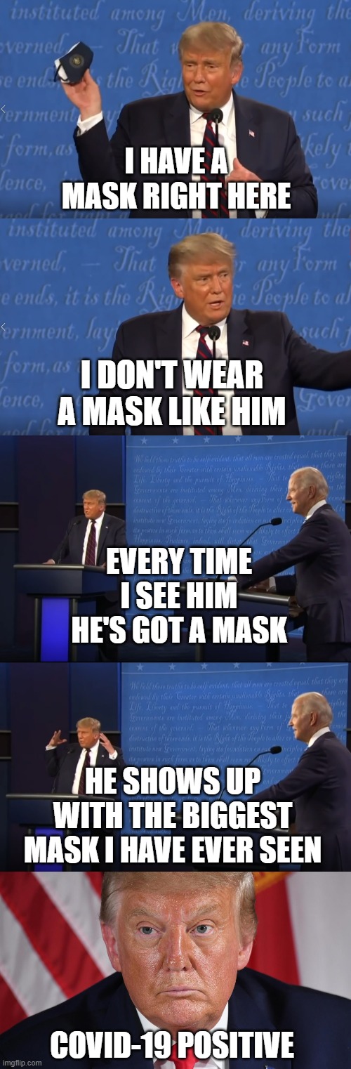 Donald Trump is making fun of Joe Biden for wearing a mask | I HAVE A MASK RIGHT HERE; I DON'T WEAR A MASK LIKE HIM; EVERY TIME I SEE HIM HE'S GOT A MASK; HE SHOWS UP WITH THE BIGGEST MASK I HAVE EVER SEEN; COVID-19 POSITIVE | image tagged in donald trump,coronavirus,joe biden,wear a mask | made w/ Imgflip meme maker
