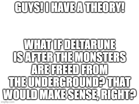 I, High_Guy, have had a theory | GUYS! I HAVE A THEORY! WHAT IF DELTARUNE IS AFTER THE MONSTERS ARE FREED FROM THE UNDERGROUND? THAT WOULD MAKE SENSE, RIGHT? | image tagged in blank white template,deltarune,i giorno giovanni have had a dream,theory | made w/ Imgflip meme maker