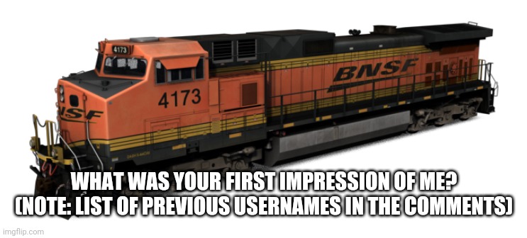 BNSF C44-9W | WHAT WAS YOUR FIRST IMPRESSION OF ME? (NOTE: LIST OF PREVIOUS USERNAMES IN THE COMMENTS) | image tagged in bnsf c44-9w | made w/ Imgflip meme maker