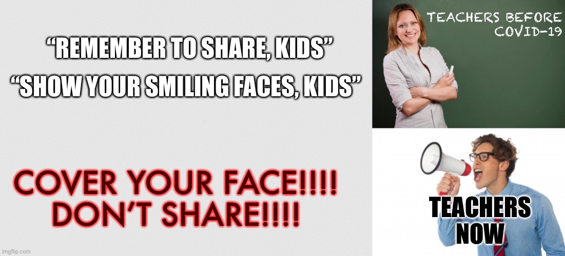 Teachers am I right | “REMEMBER TO SHARE, KIDS”; TEACHERS BEFORE
 COVID-19; “SHOW YOUR SMILING FACES, KIDS”; COVER YOUR FACE!!!!
DON’T SHARE!!!! TEACHERS NOW | image tagged in teacher meme,teacher screaming,covid-19,coronavirus,covid 19,coronavirus meme | made w/ Imgflip meme maker