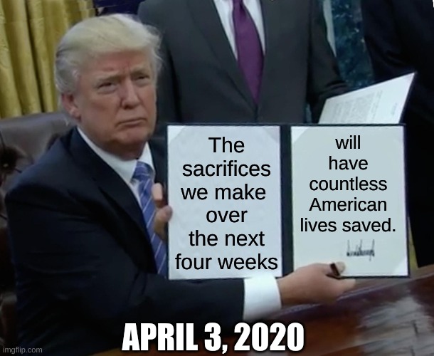 Trump sacrifice | The sacrifices we make 
over the next four weeks; will have countless American lives saved. APRIL 3, 2020 | image tagged in memes,trump bill signing,covid-19,sacrifice,trump,republican | made w/ Imgflip meme maker