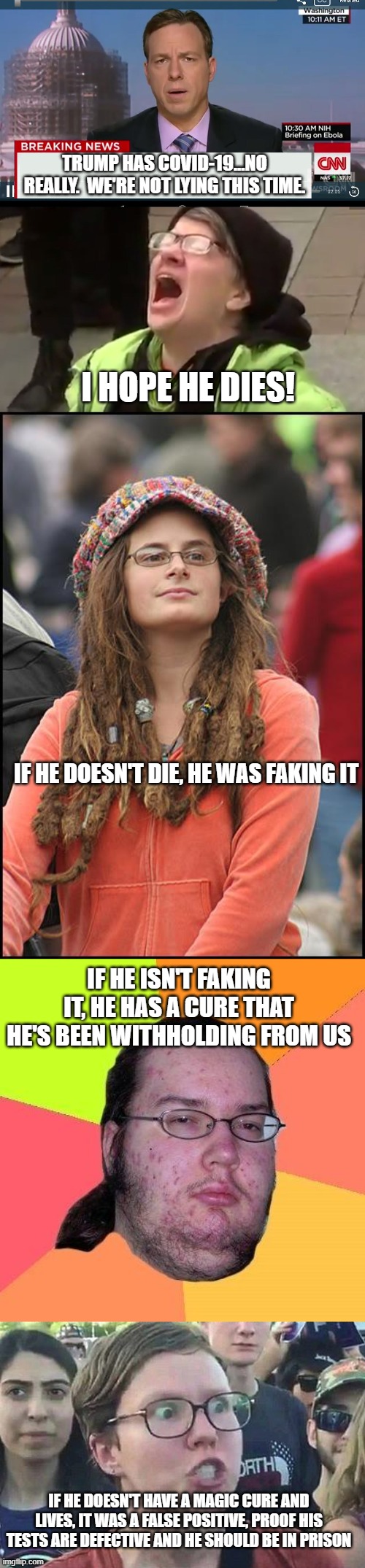 Heard on the radio this morning. | TRUMP HAS COVID-19...NO REALLY.  WE'RE NOT LYING THIS TIME. I HOPE HE DIES! IF HE DOESN'T DIE, HE WAS FAKING IT; IF HE ISN'T FAKING IT, HE HAS A CURE THAT HE'S BEEN WITHHOLDING FROM US; IF HE DOESN'T HAVE A MAGIC CURE AND LIVES, IT WAS A FALSE POSITIVE, PROOF HIS TESTS ARE DEFECTIVE AND HE SHOULD BE IN PRISON | image tagged in memes,college liberal,neckbeard libertarian,triggered liberal,cnn breaking news template,screaming liberal | made w/ Imgflip meme maker