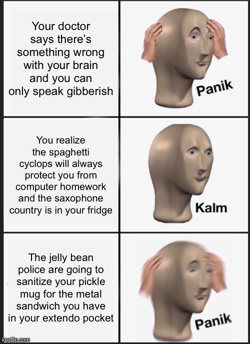 PANIK!!! | Your doctor says there’s something wrong with your brain and you can only speak gibberish; You realize the spaghetti cyclops will always protect you from computer homework and the saxophone country is in your fridge; The jelly bean police are going to sanitize your pickle mug for the metal sandwich you have in your extendo pocket | image tagged in memes,panik kalm panik | made w/ Imgflip meme maker