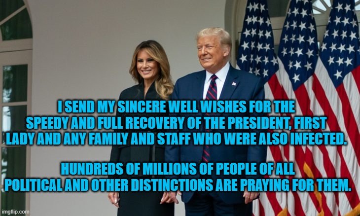Get Well Soon, President and Melania Trump | I SEND MY SINCERE WELL WISHES FOR THE SPEEDY AND FULL RECOVERY OF THE PRESIDENT, FIRST LADY AND ANY FAMILY AND STAFF WHO WERE ALSO INFECTED. HUNDREDS OF MILLIONS OF PEOPLE OF ALL POLITICAL AND OTHER DISTINCTIONS ARE PRAYING FOR THEM. | image tagged in politics | made w/ Imgflip meme maker