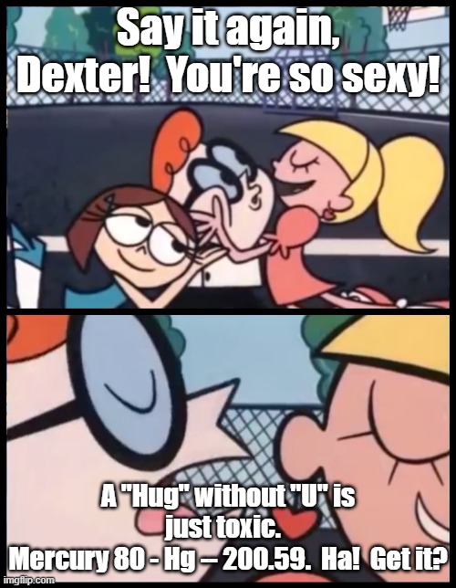 A Hug without "U" | Say it again, Dexter!  You're so sexy! A "Hug" without "U" is just toxic.  
Mercury 80 - Hg -- 200.59.  Ha!  Get it? | image tagged in memes,say it again dexter,dexter,sexy,science,smart | made w/ Imgflip meme maker