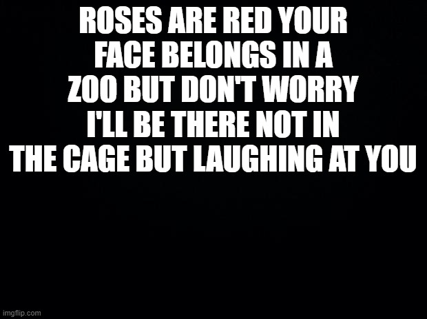 lol | ROSES ARE RED YOUR FACE BELONGS IN A ZOO BUT DON'T WORRY I'LL BE THERE NOT IN THE CAGE BUT LAUGHING AT YOU | image tagged in black background | made w/ Imgflip meme maker
