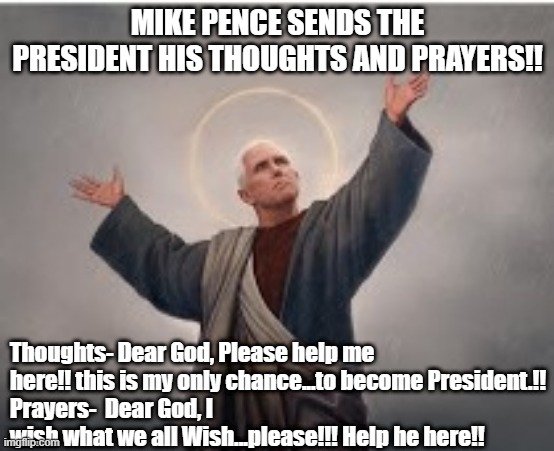 Pence Praying | MIKE PENCE SENDS THE PRESIDENT HIS THOUGHTS AND PRAYERS!! Thoughts- Dear God, Please help me here!! this is my only chance...to become President.!!
Prayers-  Dear God, I wish what we all Wish...please!!! Help he here!! | image tagged in mike pence | made w/ Imgflip meme maker