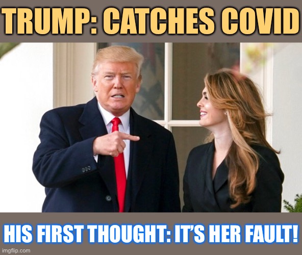 Apparently he may have contracted it from Hope Hicks. Any guesses who the fall girl’s gonna be? | TRUMP: CATCHES COVID; HIS FIRST THOUGHT: IT’S HER FAULT! | image tagged in trump hope hicks,covid-19,hope,covid,trump,coronavirus | made w/ Imgflip meme maker