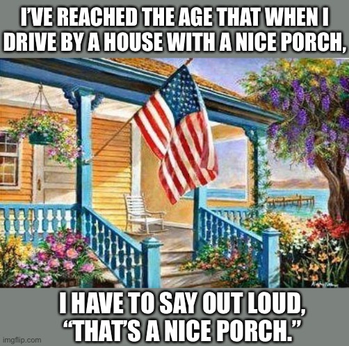 Guess I’m getting old | I’VE REACHED THE AGE THAT WHEN I
DRIVE BY A HOUSE WITH A NICE PORCH, I HAVE TO SAY OUT LOUD,
“THAT’S A NICE PORCH.” | image tagged in porch,getting old,house,weird,turning into my parents,memes | made w/ Imgflip meme maker