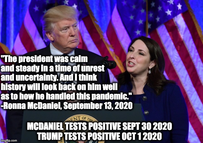 "The president was calm and steady in a time of unrest and uncertainty. And I think history will look back on him well as to how he handled this pandemic." -Ronna McDaniel, September 13, 2020; MCDANIEL TESTS POSITIVE SEPT 30 2020
TRUMP TESTS POSITIVE 0CT 1 2020 | made w/ Imgflip meme maker