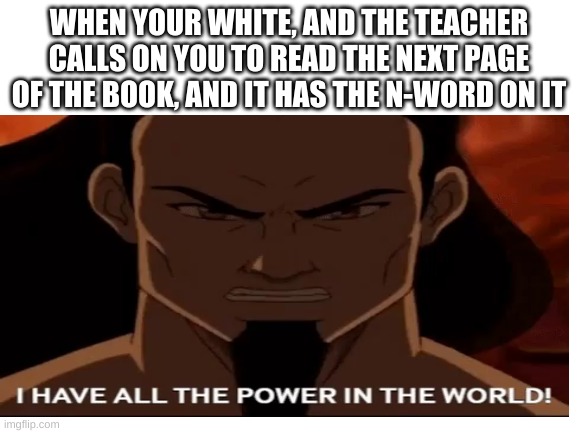 WHEN YOUR WHITE, AND THE TEACHER CALLS ON YOU TO READ THE NEXT PAGE OF THE BOOK, AND IT HAS THE N-WORD ON IT | image tagged in avatar the last airbender | made w/ Imgflip meme maker