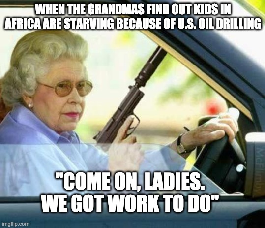 Queen gun | WHEN THE GRANDMAS FIND OUT KIDS IN AFRICA ARE STARVING BECAUSE OF U.S. OIL DRILLING; "COME ON, LADIES. WE GOT WORK TO DO" | image tagged in queen gun | made w/ Imgflip meme maker