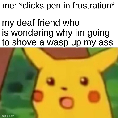 Surprised Pikachu Meme | my deaf friend who is wondering why im going to shove a wasp up my ass; me: *clicks pen in frustration* | image tagged in memes,surprised pikachu | made w/ Imgflip meme maker