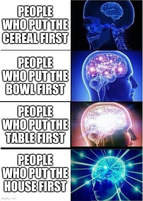 Expanding Brain Meme | PEOPLE WHO PUT THE CEREAL FIRST; PEOPLE WHO PUT THE BOWL FIRST; PEOPLE WHO PUT THE TABLE FIRST; PEOPLE WHO PUT THE HOUSE FIRST | image tagged in memes,expanding brain | made w/ Imgflip meme maker