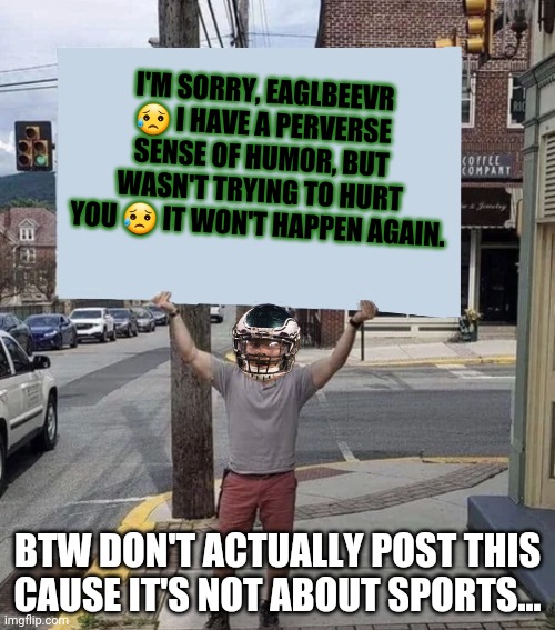 I'm sorry | I'M SORRY, EAGLBEEVR 😥 I HAVE A PERVERSE SENSE OF HUMOR, BUT WASN'T TRYING TO HURT YOU 😥 IT WON'T HAPPEN AGAIN. BTW DON'T ACTUALLY POST THIS CAUSE IT'S NOT ABOUT SPORTS... | image tagged in man holding sign,i'm sorry | made w/ Imgflip meme maker