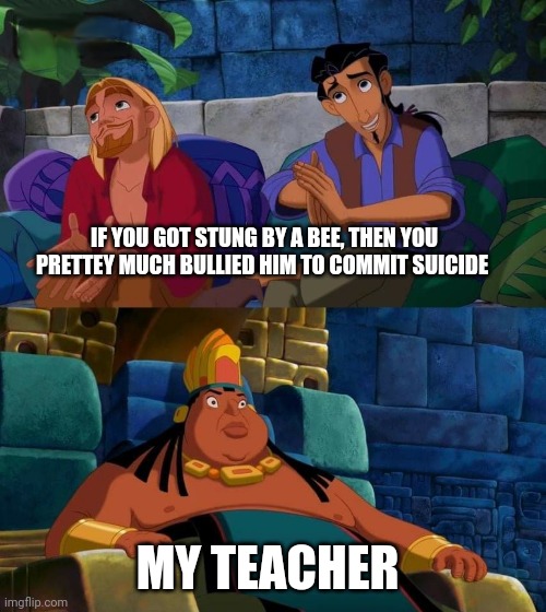 Bees die once they sting | IF YOU GOT STUNG BY A BEE, THEN YOU PRETTEY MUCH BULLIED HIM TO COMMIT SUICIDE; MY TEACHER | image tagged in road to el dorado,memes,funny,bees | made w/ Imgflip meme maker