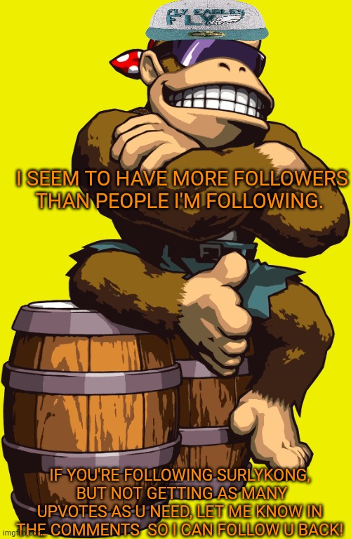 Do you need more of my upvotes? | I SEEM TO HAVE MORE FOLLOWERS THAN PEOPLE I'M FOLLOWING. IF YOU'RE FOLLOWING SURLYKONG,  BUT NOT GETTING AS MANY UPVOTES AS U NEED, LET ME KNOW IN THE COMMENTS  SO I CAN FOLLOW U BACK! | image tagged in surlykong,today i'm very proud of myself,meme1000,surlykong69 | made w/ Imgflip meme maker