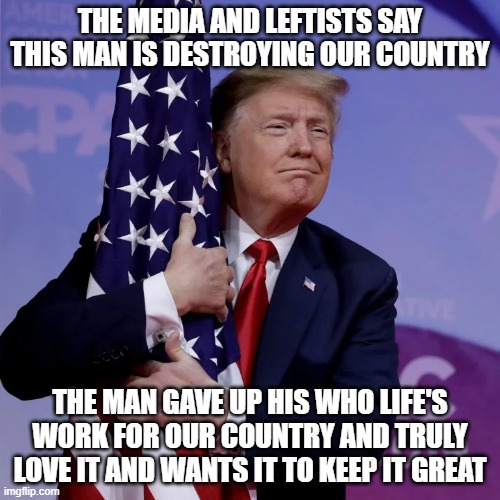 change my mind | THE MEDIA AND LEFTISTS SAY THIS MAN IS DESTROYING OUR COUNTRY; THE MAN GAVE UP HIS WHO LIFE'S WORK FOR OUR COUNTRY AND TRULY LOVE IT AND WANTS IT TO KEEP IT GREAT | image tagged in trump flag hugger,trump 2020,memes,america | made w/ Imgflip meme maker