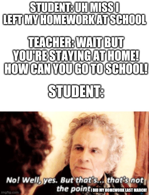 But that's not the point | STUDENT: UH MISS I LEFT MY HOMEWORK AT SCHOOL; TEACHER: WAIT BUT YOU'RE STAYING AT HOME! HOW CAN YOU GO TO SCHOOL! STUDENT:; I DID MY HOMEWORK LAST MARCH! | image tagged in blank white template,but that's not the point | made w/ Imgflip meme maker