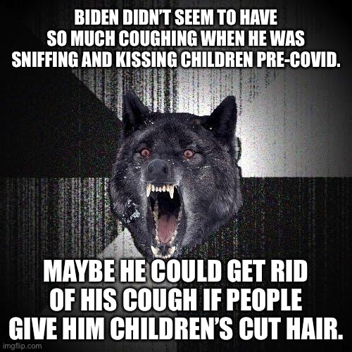 Biden needs children’s cut hair for herd immunity | BIDEN DIDN’T SEEM TO HAVE SO MUCH COUGHING WHEN HE WAS SNIFFING AND KISSING CHILDREN PRE-COVID. MAYBE HE COULD GET RID OF HIS COUGH IF PEOPLE GIVE HIM CHILDREN’S CUT HAIR. | image tagged in memes,insanity wolf,joe biden,pervert,kids,hair | made w/ Imgflip meme maker