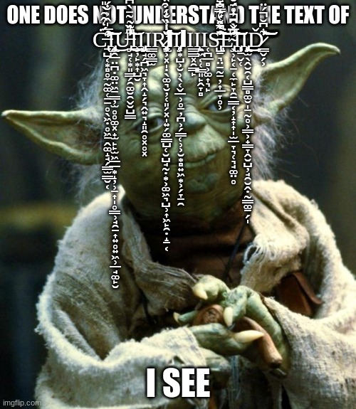 Star Wars Yoda Meme | ONE DOES NOT UNDERSTAND THE TEXT OF C̶̢̢̛̛̛̛̛̛̱̺͔͙̻̥̼̰͚̜̠̠̥̖͖̣̥͖̠̭͚̝̘̗̳̫̳̮͔̓́̒̂̑̀̎̋̋͛͐̑̌͆͗̂̊͌̿̀̊͋̓̀͂͆̎̊̃͆̈́̓̉̓̈́́̏͋̑̄̐̎͗̎̿̓͐̔̓̉̇̓̈́͊̋͑̈́̌̈͋͊́̍̊̅̍̂͐̐́̎̉͐̽̓̉̀̎̔̃̈́̓̂̊́̇̈́͋̉͐̀͂́̆̈́̈́́̉́͘̚̚͘̕̚̕̚̚͠͝͠͝Ι̧̧̡̢͍̯̲̤̪̣͚̤͖̱͇̦̫̥̥͚͓̟̫̙̙̫͖̲̲͙̝̦̹̠͎̩̥͇̹̘̯̱͎͍̥͍͖̹̲̘͚̙̮͜U̶̡̠̘̜͙͈͇̗̯͚̮̯̬̮̺͇̒̍̀͆̃̃͂̄̀͆̅̄̀̈̇͗̍̎͆͊̌̑̈́́̑̎̈́̾̏͘͘̕̚͘͜͝͝Ι̧̲̦̙͙͎̺̮Ι̢̡̨̡̡̡͖̘̗̪͖͉̞͎̭̝̗͉̭͍͉̝͈̯̥͓̥͓Ι̳͚̳̫Ṟ̷̢̨̡̧̛̛̛̛͕͓̩̣̖͚͉̮̦̜͈̗͓̩͍̗͚̳̺̜̮̺̘̰̣͙͕͚͖͉̺̹͎͖̙̯̣̝̱͔̏͑͐̐̍͗̏̍̎̇͒̆̾̏́́͒́̔͆̂͌̀̒̀̄̓̒̈͂͌̉̾̆͑̑̂̈̇́̆͒̍̅̽̐̔̋̅̓̊̈͘̕͘̚̚͝͝͠͠͝ΙΙ̨̡̹͙̺͕̮̹̖͔̬̲̹̥̱̦̪͕̗͇̜̹͕̮͙̻͍͖͙͕̗̞̠̯ΙΙ͇͇͓̯͇̙Ι̨̯͖͔̜̳͈̙̭̞̻Ι̜̪̲̻͕͚͎͉̙S̵̢̺̱͉̤̱̰̱̦͎̲̞̥̹̋̆̎̿̐̄͆̃̆́̉͗̀̂͊́̓̔̒̅̀̉̇̐͆̈́̽̉́̃̿̀̈͗̈͗͛̉̐̎̍̑̑̅͆̑̍̈́͒̄̇̄̋̋́͐͛̋̊͒̌̔̎̃͂͛͋̿̎̌̈́̊́̀̊̏̍̂́̅̾͆̏́̓͑͑̓̀̏͂̈́͊͆͒̿̄͑̓̚͘͘͘̕͝͝͠͠͝͝͠͠͝E̴̢̡̛̖̹̙͔̱̜̼̙̞̯̱̳͔̦̝͎͎̩̫̲̞͉̜͉̘͚̤̥͆̌͆̇́̆̅̅̽́̊͗̈́̂̓̏͋̊̓̇̽̈́̇͒͂̑̈͆̈͊͑̉͌́̎̋̈̋̀̐̂͌̂̂̂͂̔̐͊͋̔͌̓̄̽͂̉̀̌̓̋̆̀̓̈͗̋̇̇̇̅̀̑̓̊̄́̄͑͑͒͋̊͋̒̔̍̓̈́͐̓̀̑̆̊͆̕̚̚̕̕̚͘̕̕̕̚͠͝͝͝͠͠͠͝͠͠Ι̡̧̜̱̬̜Ι̨̢̨̡̨̟̫̖̭̮̯͔̺͇̻͚̮̩̠̰̥͕͇͕̟̳̞̭̮̺̦̘̯̮̭̣̰̳͚̱̗̩͜͜͜Ď̷͇̬̗͕͋͆̆́̈͌̔̅̉̍̆́̌͌̾͋̌͂͛́̃̉̑͛̀́̔̑͒̓̓̅͊̒͐̈́̈́̎͋̐́͑̀̔͗̽̅͊͋͂̔̿̽͂̃͋̈́̅̀͆͌̋̂̅̂̒̈́͛̈́͗̂̒̏̇̀͒͋̆͊̄̉̄̈͗̋̏̌̃̎̓͌̌̑͋̀̚̕̚̕̚̕͝͝͝͝͝͝͠; I SEE | image tagged in memes,star wars yoda | made w/ Imgflip meme maker