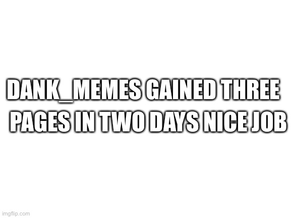 Blank White Template | DANK_MEMES GAINED THREE; PAGES IN TWO DAYS NICE JOB | image tagged in blank white template | made w/ Imgflip meme maker