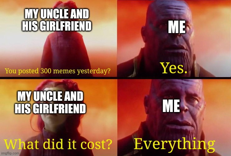 It cost me all my meme ideas. I don't know why I did that. | MY UNCLE AND HIS GIRLFRIEND; ME; You posted 300 memes yesterday? Yes. MY UNCLE AND HIS GIRLFRIEND; ME; What did it cost? Everything | image tagged in thanos what did it cost,gotanypain | made w/ Imgflip meme maker