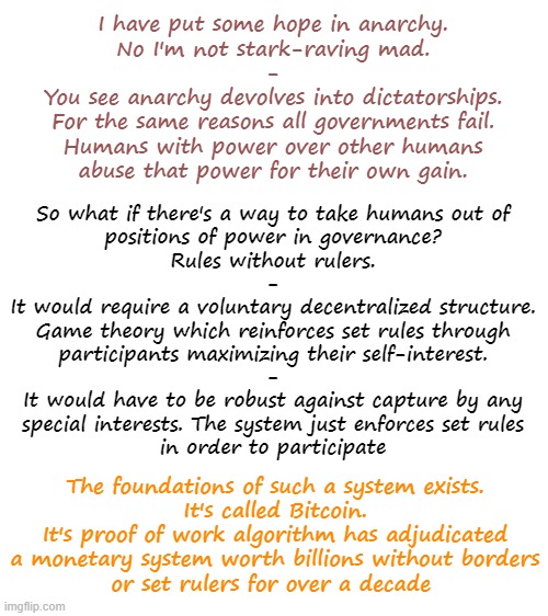 So wordy. Anyway discuss! | I have put some hope in anarchy.
No I'm not stark-raving mad.
-
You see anarchy devolves into dictatorships.
For the same reasons all governments fail.
Humans with power over other humans
abuse that power for their own gain. So what if there's a way to take humans out of
positions of power in governance?
Rules without rulers.
-
It would require a voluntary decentralized structure.
Game theory which reinforces set rules through
participants maximizing their self-interest.
-
It would have to be robust against capture by any
special interests. The system just enforces set rules
in order to participate; The foundations of such a system exists.
It's called Bitcoin.
It's proof of work algorithm has adjudicated
a monetary system worth billions without borders
or set rulers for over a decade | image tagged in blank white template,memes,bitcoin,decentralized governance,anarchy | made w/ Imgflip meme maker