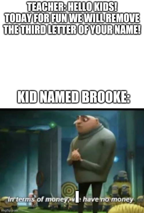 Poor broke I, I meant brooke. | TEACHER: HELLO KIDS! TODAY FOR FUN WE WILL REMOVE THE THIRD LETTER OF YOUR NAME! KID NAMED BROOKE:; I | image tagged in blank white template,in terms of money | made w/ Imgflip meme maker