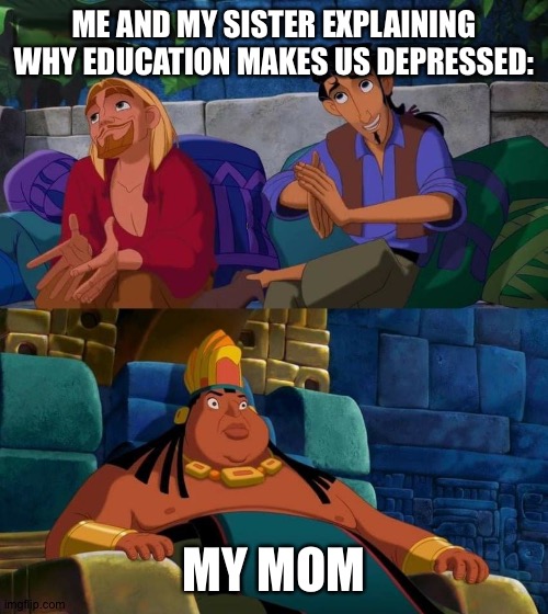 road to el dorado | ME AND MY SISTER EXPLAINING WHY EDUCATION MAKES US DEPRESSED:; MY MOM | image tagged in road to el dorado | made w/ Imgflip meme maker