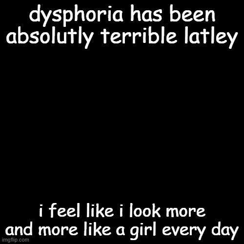 Black Square |  dysphoria has been absolutly terrible latley; i feel like i look more and more like a girl every day | image tagged in black square | made w/ Imgflip meme maker