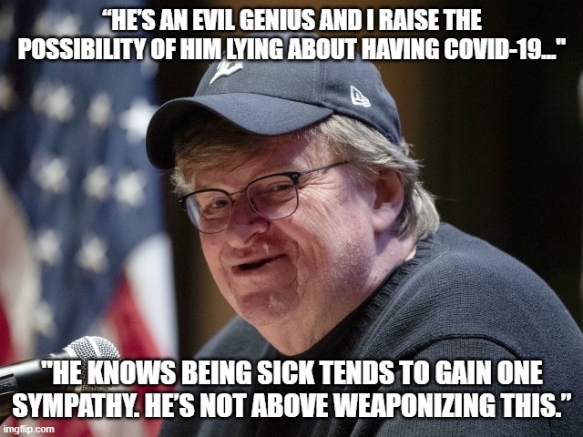 a new low | “HE’S AN EVIL GENIUS AND I RAISE THE POSSIBILITY OF HIM LYING ABOUT HAVING COVID-19..."; "HE KNOWS BEING SICK TENDS TO GAIN ONE SYMPATHY. HE’S NOT ABOVE WEAPONIZING THIS.” | image tagged in michael moore,coronavirus,trump,melania,quote | made w/ Imgflip meme maker