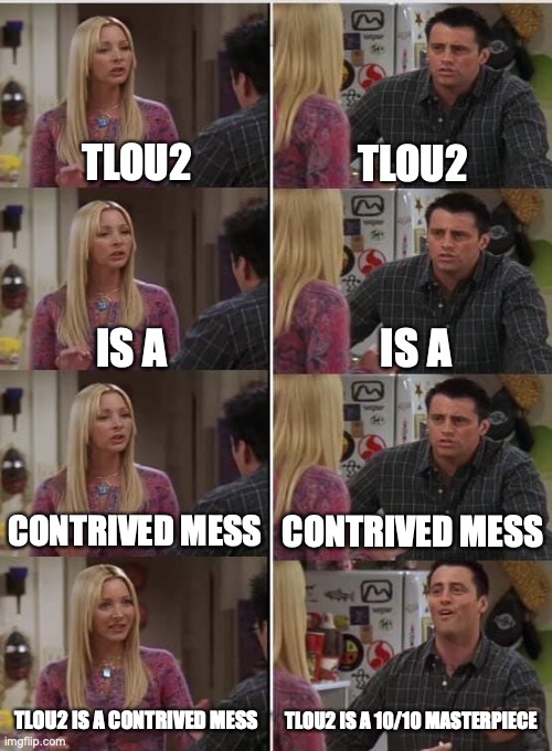 Phoebe Joey | TLOU2; TLOU2; IS A; IS A; CONTRIVED MESS; CONTRIVED MESS; TLOU2 IS A 10/10 MASTERPIECE; TLOU2 IS A CONTRIVED MESS | image tagged in phoebe joey | made w/ Imgflip meme maker