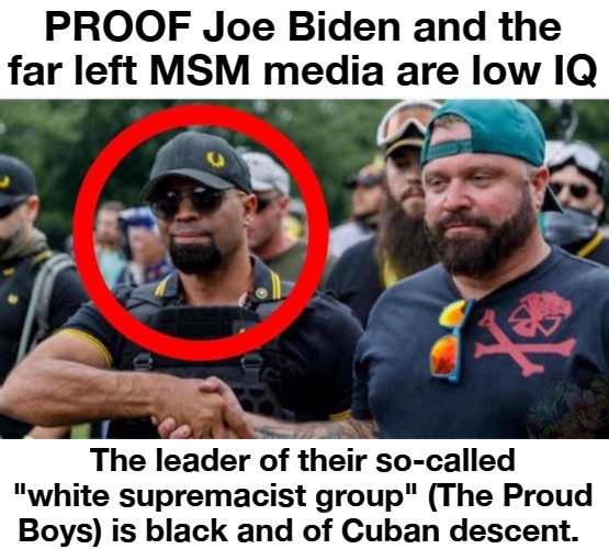PROOF Joe Biden and the far left MSM media are low IQ | PROOF Joe Biden and the far left MSM media are low IQ; The leader of their so-called "white supremacist group" (The Proud Boys) is black and of Cuban descent. | image tagged in low iq liberals,low iq  far left,full retard,never go full retard,liberalism is a mental disease,lamestream media | made w/ Imgflip meme maker