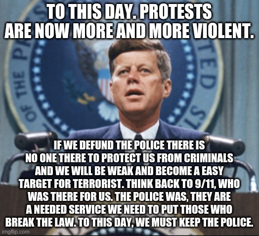 John F kennedy says to train police better and help them with anger problems. If john f kennedy was still alive and saw this. wh | TO THIS DAY. PROTESTS ARE NOW MORE AND MORE VIOLENT. IF WE DEFUND THE POLICE THERE IS NO ONE THERE TO PROTECT US FROM CRIMINALS AND WE WILL BE WEAK AND BECOME A EASY TARGET FOR TERRORIST. THINK BACK TO 9/11, WHO WAS THERE FOR US. THE POLICE WAS, THEY ARE A NEEDED SERVICE WE NEED TO PUT THOSE WHO BREAK THE LAW. TO THIS DAY, WE MUST KEEP THE POLICE. | image tagged in john f kennedy | made w/ Imgflip meme maker