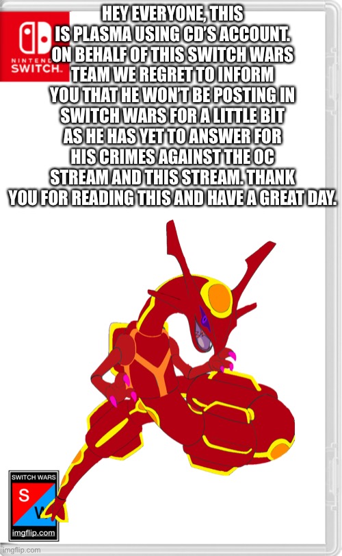 Quantum: mention he might never come back | HEY EVERYONE, THIS IS PLASMA USING CD’S ACCOUNT. ON BEHALF OF THIS SWITCH WARS TEAM WE REGRET TO INFORM YOU THAT HE WON’T BE POSTING IN SWITCH WARS FOR A LITTLE BIT AS HE HAS YET TO ANSWER FOR HIS CRIMES AGAINST THE OC STREAM AND THIS STREAM. THANK YOU FOR READING THIS AND HAVE A GREAT DAY. | made w/ Imgflip meme maker