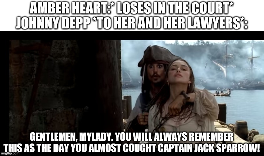 Captain Jack Sparrow | AMBER HEART:* LOSES IN THE COURT*
JOHNNY DEPP *TO HER AND HER LAWYERS*:; GENTLEMEN, MYLADY. YOU WILL ALWAYS REMEMBER THIS AS THE DAY YOU ALMOST COUGHT CAPTAIN JACK SPARROW! | image tagged in jack sparrow,pirate,pirates of the carribean,johnny depp | made w/ Imgflip meme maker