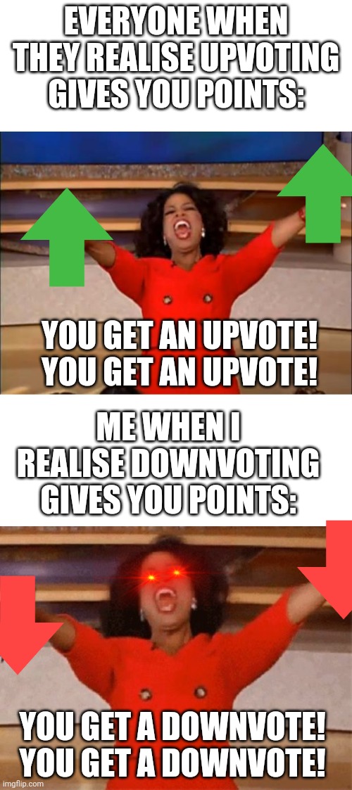 EVERYONE WHEN THEY REALISE UPVOTING GIVES YOU POINTS:; YOU GET AN UPVOTE!
YOU GET AN UPVOTE! ME WHEN I REALISE DOWNVOTING GIVES YOU POINTS:; YOU GET A DOWNVOTE!
YOU GET A DOWNVOTE! | image tagged in memes,oprah you get a,opera | made w/ Imgflip meme maker
