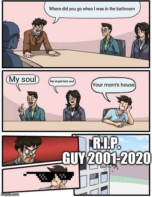 Boardroom gets reked | Where did you go when I was in the bathroom; My soul; My stupid dark soul; Your mom's house; R.I.P. GUY 2001-2020 | image tagged in memes,boardroom meeting suggestion | made w/ Imgflip meme maker