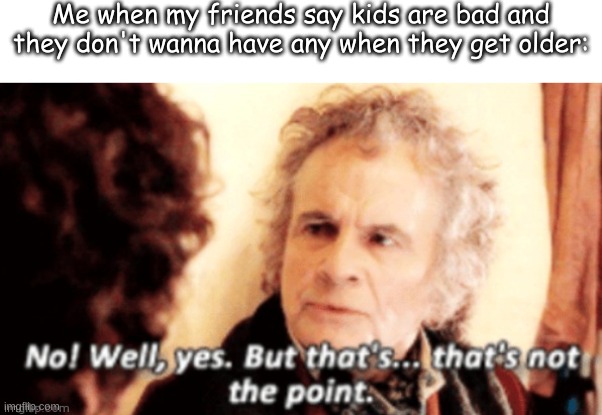 Idk | Me when my friends say kids are bad and they don't wanna have any when they get older: | made w/ Imgflip meme maker