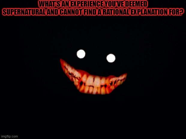 Black background | WHAT’S AN EXPERIENCE YOU’VE DEEMED SUPERNATURAL AND CANNOT FIND A RATIONAL EXPLANATION FOR? | image tagged in black background,creepy smile | made w/ Imgflip meme maker