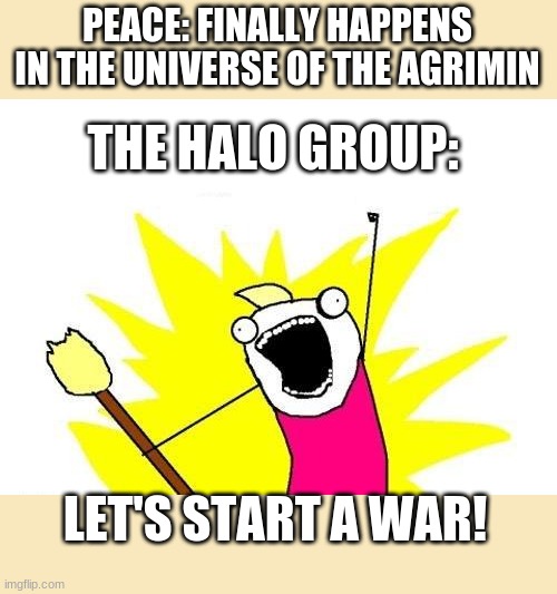 X All The Y Meme | PEACE: FINALLY HAPPENS IN THE UNIVERSE OF THE AGRIMIN; THE HALO GROUP:; LET'S START A WAR! | image tagged in memes,x all the y | made w/ Imgflip meme maker