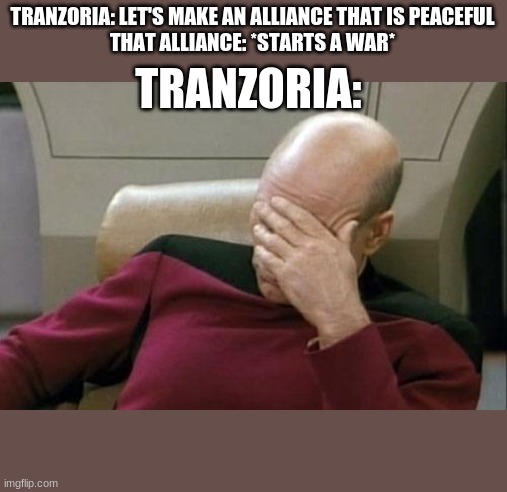 Captain Picard Facepalm Meme | TRANZORIA: LET'S MAKE AN ALLIANCE THAT IS PEACEFUL
THAT ALLIANCE: *STARTS A WAR*; TRANZORIA: | image tagged in memes,captain picard facepalm | made w/ Imgflip meme maker