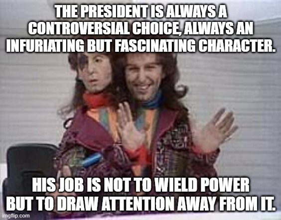 President of the Galaxy | THE PRESIDENT IS ALWAYS A CONTROVERSIAL CHOICE, ALWAYS AN INFURIATING BUT FASCINATING CHARACTER. HIS JOB IS NOT TO WIELD POWER BUT TO DRAW ATTENTION AWAY FROM IT. | image tagged in hitchhiker's guide to the galaxy,h2g2,president,zaphod beeblebrox,douglas adams | made w/ Imgflip meme maker