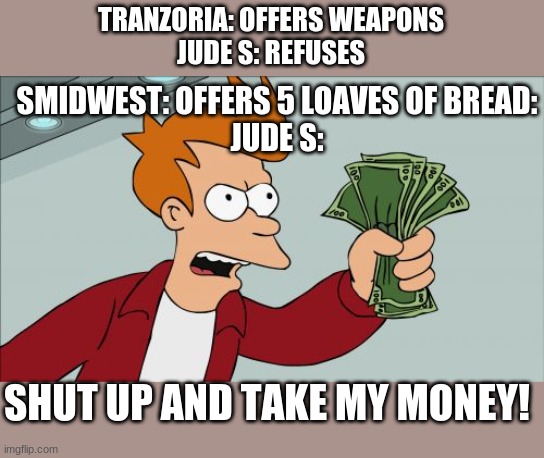 Shut Up And Take My Money Fry Meme | TRANZORIA: OFFERS WEAPONS
JUDE S: REFUSES; SMIDWEST: OFFERS 5 LOAVES OF BREAD:
JUDE S:; SHUT UP AND TAKE MY MONEY! | image tagged in memes,shut up and take my money fry | made w/ Imgflip meme maker