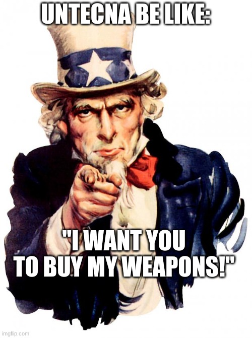 Uncle Sam Meme | UNTECNA BE LIKE:; "I WANT YOU TO BUY MY WEAPONS!" | image tagged in memes,uncle sam | made w/ Imgflip meme maker