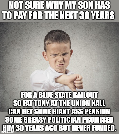yeah right | NOT SURE WHY MY SON HAS TO PAY FOR THE NEXT 30 YEARS; FOR A BLUE STATE BAILOUT SO FAT TONY AT THE UNION HALL CAN GET SOME GIANT ASS PENSION SOME GREASY POLITICIAN PROMISED HIM 30 YEARS AGO BUT NEVER FUNDED. | image tagged in blue states,joe biden,democrats,communism,2020 elections | made w/ Imgflip meme maker