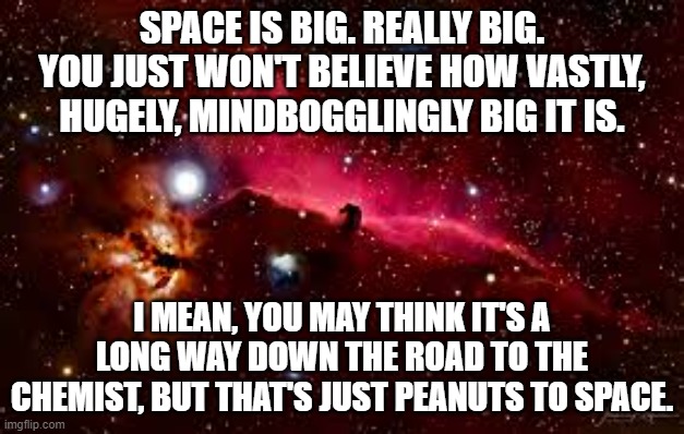 Space is Big |  SPACE IS BIG. REALLY BIG. YOU JUST WON'T BELIEVE HOW VASTLY, HUGELY, MINDBOGGLINGLY BIG IT IS. I MEAN, YOU MAY THINK IT'S A LONG WAY DOWN THE ROAD TO THE CHEMIST, BUT THAT'S JUST PEANUTS TO SPACE. | image tagged in hitchhiker's guide to the galaxy,h2g2,space,space is big,douglas adams | made w/ Imgflip meme maker